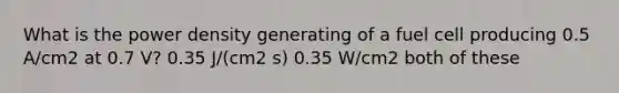 What is the power density generating of a fuel cell producing 0.5 A/cm2 at 0.7 V? 0.35 J/(cm2 s) 0.35 W/cm2 both of these