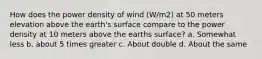 How does the power density of wind (W/m2) at 50 meters elevation above the earth's surface compare to the power density at 10 meters above the earths surface? a. Somewhat less b. about 5 times greater c. About double d. About the same