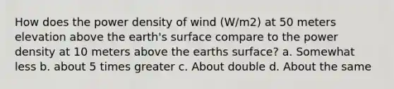 How does the power density of wind (W/m2) at 50 meters elevation above the earth's surface compare to the power density at 10 meters above the earths surface? a. Somewhat less b. about 5 times greater c. About double d. About the same