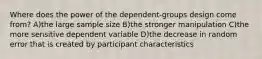 Where does the power of the dependent-groups design come from? A)the large sample size B)the stronger manipulation C)the more sensitive dependent variable D)the decrease in random error that is created by participant characteristics