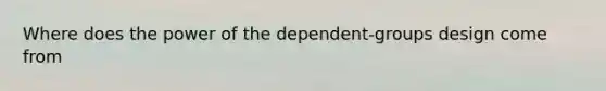 Where does the power of the dependent-groups design come from