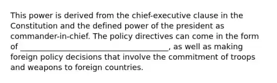 This power is derived from the chief-executive clause in the Constitution and the defined power of the president as commander-in-chief. The policy directives can come in the form of ______________________________________, as well as making foreign policy decisions that involve the commitment of troops and weapons to foreign countries.