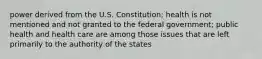 power derived from the U.S. Constitution; health is not mentioned and not granted to the federal government; public health and health care are among those issues that are left primarily to the authority of the states