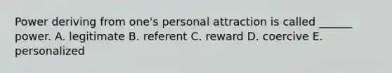 Power deriving from one's personal attraction is called ______ power. A. legitimate B. referent C. reward D. coercive E. personalized