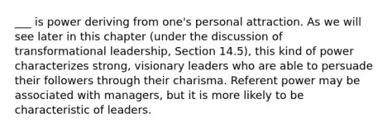 ___ is power deriving from one's personal attraction. As we will see later in this chapter (under the discussion of transformational leadership, Section 14.5), this kind of power characterizes strong, visionary leaders who are able to persuade their followers through their charisma. Referent power may be associated with managers, but it is more likely to be characteristic of leaders.