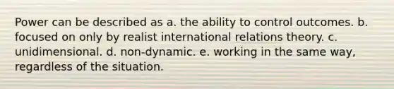 Power can be described as a. the ability to control outcomes. b. focused on only by realist international relations theory. c. unidimensional. d. non-dynamic. e. working in the same way, regardless of the situation.