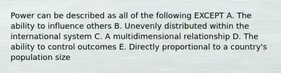 Power can be described as all of the following EXCEPT A. The ability to influence others B. Unevenly distributed within the international system C. A multidimensional relationship D. The ability to control outcomes E. Directly proportional to a country's population size