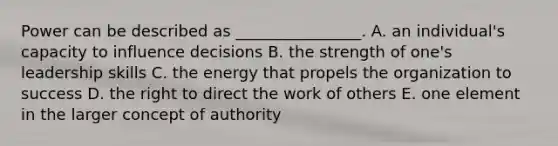 Power can be described as​ ________________. A. an​ individual's capacity to influence decisions B. the strength of​ one's leadership skills C. the energy that propels the organization to success D. the right to direct the work of others E. one element in the larger concept of authority