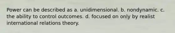 Power can be described as a. unidimensional. b. nondynamic. c. the ability to control outcomes. d. focused on only by realist international relations theory.