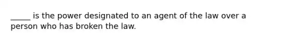 _____ is the power designated to an agent of the law over a person who has broken the law.