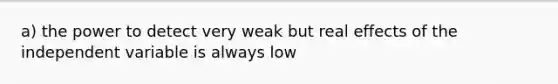 a) the power to detect very weak but real effects of the independent variable is always low