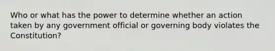 Who or what has the power to determine whether an action taken by any government official or governing body violates the Constitution?