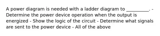 A power diagram is needed with a ladder diagram to __________. - Determine the power device operation when the output is energized - Show the logic of the circuit - Determine what signals are sent to the power device - All of the above