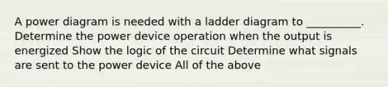 A power diagram is needed with a ladder diagram to __________. Determine the power device operation when the output is energized Show the logic of the circuit Determine what signals are sent to the power device All of the above