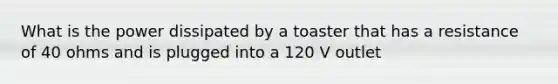 What is the power dissipated by a toaster that has a resistance of 40 ohms and is plugged into a 120 V outlet