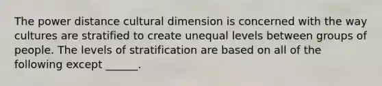 The power distance cultural dimension is concerned with the way cultures are stratified to create unequal levels between groups of people. The levels of stratification are based on all of the following except ______.