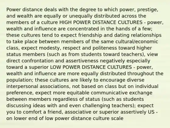 Power distance deals with the degree to which power, prestige, and wealth are equally or unequally distributed across the members of a culture HIGH POWER DISTANCE CULTURES - power, wealth and influence are concentrated in the hands of a few; these cultures tend to expect friendship and dating relationships to take place between members of the same cultural/economic class, expect modesty, respect and politeness toward higher status members (such as from students toward teachers), view direct confrontation and assertiveness negatively especially toward a superior LOW POWER DISTANCE CULTURES - power, wealth and influence are more equally distributed throughout the population; these cultures are likely to encourage diverse interpersonal associations, not based on class but on individual preference, expect more equitable communicative exchange between members regardless of status (such as students discussing ideas with and even challenging teachers); expect you to comfort a friend, associative or superior assertively US - on lower end of low power distance culture scale