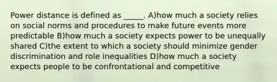 Power distance is defined as _____. A)how much a society relies on social norms and procedures to make future events more predictable B)how much a society expects power to be unequally shared C)the extent to which a society should minimize gender discrimination and role inequalities D)how much a society expects people to be confrontational and competitive