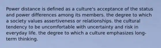 Power distance is defined as a culture's acceptance of the status and power differences among its members. the degree to which a society values assertiveness or relationships. the cultural tendency to be uncomfortable with uncertainty and risk in everyday life. the degree to which a culture emphasizes long-term thinking.