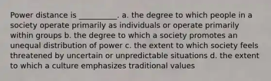 Power distance is __________. a. the degree to which people in a society operate primarily as individuals or operate primarily within groups b. the degree to which a society promotes an unequal distribution of power c. the extent to which society feels threatened by uncertain or unpredictable situations d. the extent to which a culture emphasizes traditional values