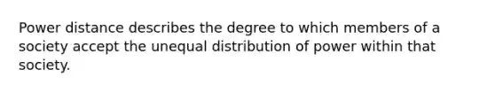 Power distance describes the degree to which members of a society accept the unequal distribution of power within that society.