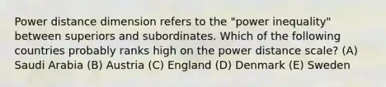 Power distance dimension refers to the "power inequality" between superiors and subordinates. Which of the following countries probably ranks high on the power distance scale? (A) Saudi Arabia (B) Austria (C) England (D) Denmark (E) Sweden