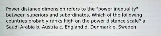 Power distance dimension refers to the "power inequality" between superiors and subordinates. Which of the following countries probably ranks high on the power distance scale? a. Saudi Arabia b. Austria c. England d. Denmark e. Sweden