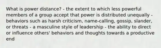 What is power distance? - the extent to which less powerful members of a group accept that power is distributed unequally - behaviors such as harsh criticism, name-calling, gossip, slander, or threats - a masculine style of leadership - the ability to direct or influence others' behaviors and thoughts towards a productive end