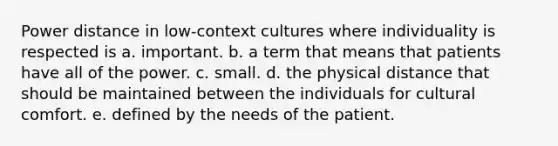 Power distance in low-context cultures where individuality is respected is​ a. important. b. a term that means that patients have all of the power.​ c. small.​ d. the physical distance that should be maintained between the individuals for cultural comfort.​ e. defined by the needs of the patient.​