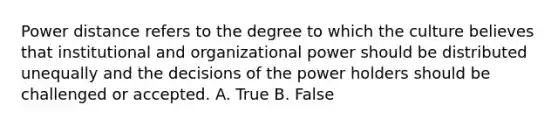 Power distance refers to the degree to which the culture believes that institutional and organizational power should be distributed unequally and the decisions of the power holders should be challenged or accepted. A. True B. False