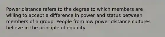 Power distance refers to the degree to which members are willing to accept a difference in power and status between members of a group. People from low power distance cultures believe in the principle of equality