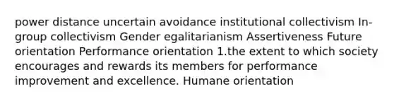 power distance uncertain avoidance institutional collectivism In-group collectivism Gender egalitarianism Assertiveness Future orientation Performance orientation 1.the extent to which society encourages and rewards its members for performance improvement and excellence. Humane orientation