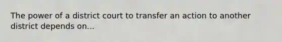 The power of a district court to transfer an action to another district depends on...