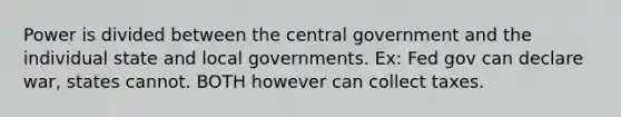 Power is divided between the central government and the individual state and local governments. Ex: Fed gov can declare war, states cannot. BOTH however can collect taxes.