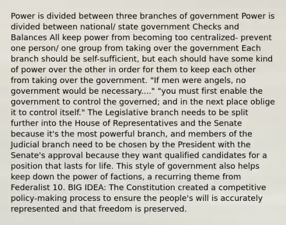 Power is divided between three branches of government Power is divided between national/ state government Checks and Balances All keep power from becoming too centralized- prevent one person/ one group from taking over the government Each branch should be self-sufficient, but each should have some kind of power over the other in order for them to keep each other from taking over the government. "If men were angels, no government would be necessary....​" "you must first enable the government to control the governed; and in the next place oblige it to control itself." The Legislative branch needs to be split further into the House of Representatives and the Senate because it's the most powerful branch, and members of the Judicial branch need to be chosen by the President with the Senate's approval because they want qualified candidates for a position that lasts for life. This style of government also helps keep down the power of factions, a recurring theme from Federalist 10. BIG IDEA: The Constitution created a competitive policy-making process to ensure the people's will is accurately represented and that freedom is preserved.