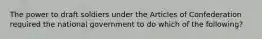 The power to draft soldiers under the Articles of Confederation required the national government to do which of the following?