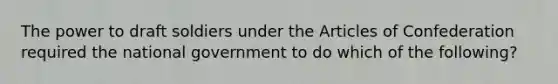 The power to draft soldiers under the Articles of Confederation required the national government to do which of the following?