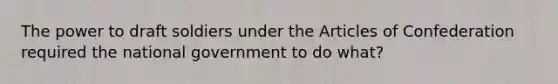 The power to draft soldiers under the Articles of Confederation required the national government to do what?