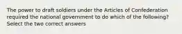 The power to draft soldiers under the Articles of Confederation required the national government to do which of the following? Select the two correct answers