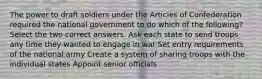 The power to draft soldiers under the Articles of Confederation required the national government to do which of the following? Select the two correct answers. Ask each state to send troops any time they wanted to engage in war Set entry requirements of the national army Create a system of sharing troops with the individual states Appoint senior officials