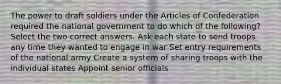 The power to draft soldiers under the Articles of Confederation required the national government to do which of the following? Select the two correct answers. Ask each state to send troops any time they wanted to engage in war Set entry requirements of the national army Create a system of sharing troops with the individual states Appoint senior officials