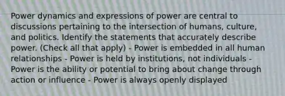 Power dynamics and expressions of power are central to discussions pertaining to the intersection of humans, culture, and politics. Identify the statements that accurately describe power. (Check all that apply) - Power is embedded in all human relationships - Power is held by institutions, not individuals - Power is the ability or potential to bring about change through action or influence - Power is always openly displayed