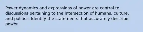 Power dynamics and expressions of power are central to discussions pertaining to the intersection of humans, culture, and politics. Identify the statements that accurately describe power.