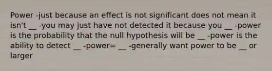 Power -just because an effect is not significant does not mean it isn't __ -you may just have not detected it because you __ -power is the probability that the null hypothesis will be __ -power is the ability to detect __ -power= __ -generally want power to be __ or larger