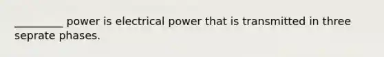 _________ power is electrical power that is transmitted in three seprate phases.