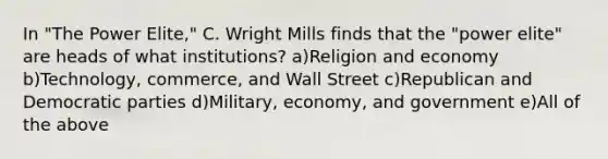 In "The Power Elite," C. Wright Mills finds that the "power elite" are heads of what institutions? a)Religion and economy b)Technology, commerce, and Wall Street c)Republican and Democratic parties d)Military, economy, and government e)All of the above