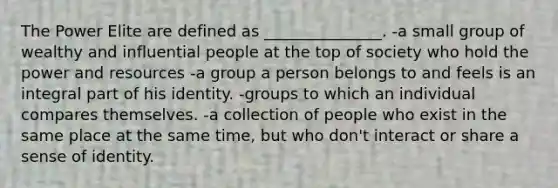 The Power Elite are defined as _______________. -a small group of wealthy and influential people at the top of society who hold the power and resources -a group a person belongs to and feels is an integral part of his identity. -groups to which an individual compares themselves. -a collection of people who exist in the same place at the same time, but who don't interact or share a sense of identity.