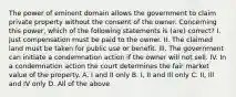 The power of eminent domain allows the government to claim private property without the consent of the owner. Concerning this power, which of the following statements is (are) correct? I. Just compensation must be paid to the owner. II. The claimed land must be taken for public use or benefit. Ill. The government can initiate a condemnation action if the owner will not sell. IV. In a condemnation action the court determines the fair market value of the property. A. I and II only B. I, II and Ill only C. II, Ill and IV only D. All of the above