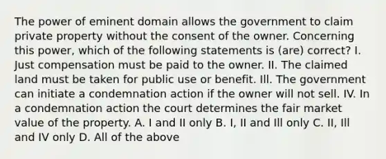 The power of eminent domain allows the government to claim private property without the consent of the owner. Concerning this power, which of the following statements is (are) correct? I. Just compensation must be paid to the owner. II. The claimed land must be taken for public use or benefit. Ill. The government can initiate a condemnation action if the owner will not sell. IV. In a condemnation action the court determines the fair market value of the property. A. I and II only B. I, II and Ill only C. II, Ill and IV only D. All of the above