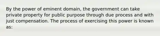 By the power of eminent domain, the government can take private property for public purpose through due process and with just compensation. The process of exercising this power is known as: